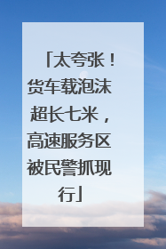 太夸张！货车载泡沫超长七米，高速服务区被民警抓现行
