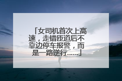 女司机首次上高速，走错匝道后不靠边停车报警，而是一路逆行……