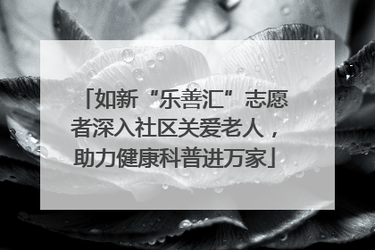 如新“乐善汇”志愿者深入社区关爱老人，助力健康科普进万家