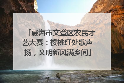 威海市文登区农民才艺大赛：樱桃红处歌声扬，文明新风满乡间