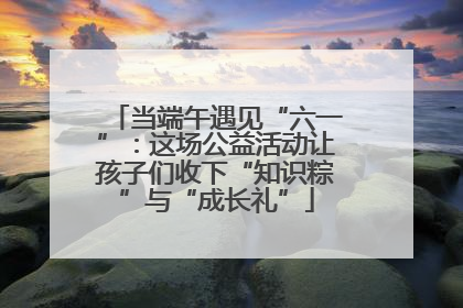 当端午遇见“六一”：这场公益活动让孩子们收下“知识粽”与“成长礼”