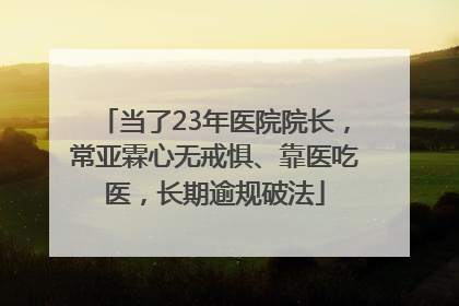 当了23年医院院长，常亚霖心无戒惧、靠医吃医，长期逾规破法