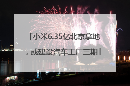 小米6.35亿北京拿地，或建设汽车工厂三期
