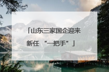 山东三家国企迎来新任 “一把手”