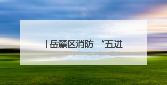 岳麓区消防 “五进” 筑牢安全防线