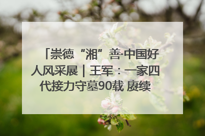 崇德“湘”善·中国好人风采展｜王军：一家四代接力守墓90载 赓续红色血脉践初心