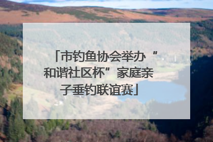 市钓鱼协会举办“和谐社区杯”家庭亲子垂钓联谊赛