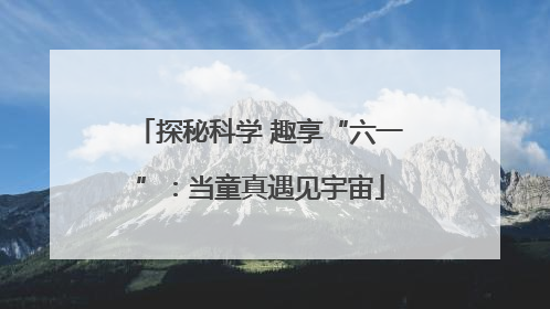 探秘科学 趣享“六一”：当童真遇见宇宙