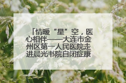 情暖“星”空，医心相伴——大连市金州区第一人民医院走进晨光书院自闭症康复服务中心