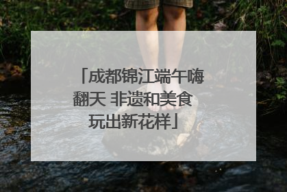 成都锦江端午嗨翻天 非遗和美食玩出新花样