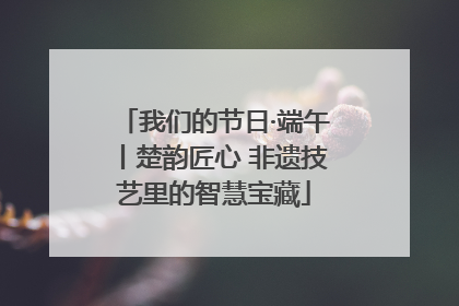 我们的节日·端午丨楚韵匠心 非遗技艺里的智慧宝藏