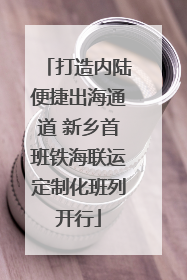 打造内陆便捷出海通道 新乡首班铁海联运定制化班列开行
