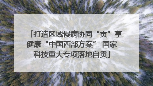 打造区域慢病协同“贡”享健康“中国西部方案” 国家科技重大专项落地自贡