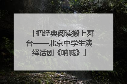 把经典阅读搬上舞台——北京中学生演绎话剧《呐喊》