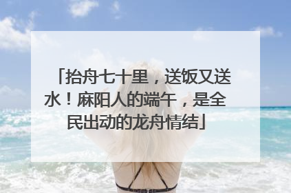 抬舟七十里，送饭又送水！麻阳人的端午，是全民出动的龙舟情结