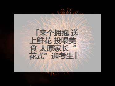 来个拥抱 送上鲜花 投喂美食 太原家长“花式”迎考生