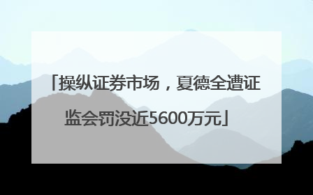 操纵证券市场，夏德全遭证监会罚没近5600万元