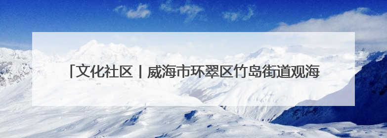 文化社区丨威海市环翠区竹岛街道观海社区：用红色文化“浸润”社区之美