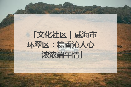 文化社区｜威海市环翠区：粽香沁人心 浓浓端午情