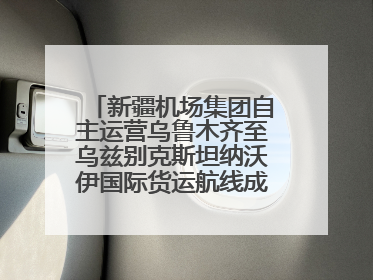 新疆机场集团自主运营乌鲁木齐至乌兹别克斯坦纳沃伊国际货运航线成功首航