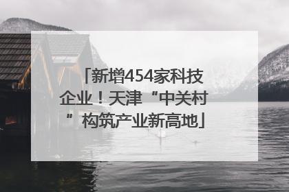新增454家科技企业！天津“中关村”构筑产业新高地