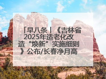 早八条丨《吉林省2025年适老化改造“焕新”实施细则》公布/长春净月高新区将发放200万元汽车消费券！