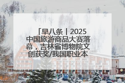 早八条丨2025中国旅游商品大赛落幕，吉林省博物院文创获奖/我国职业本科高校加速扩容