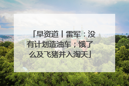 早资道丨雷军：没有计划造油车；饿了么及飞猪并入淘天
