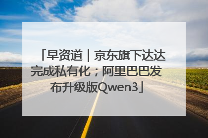 早资道｜京东旗下达达完成私有化；阿里巴巴发布升级版Qwen3