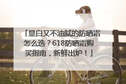 显白又不油腻的防晒霜怎么选？618防晒霜购买指南，新鲜出炉！