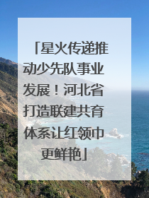 星火传递推动少先队事业发展！河北省打造联建共育体系让红领巾更鲜艳