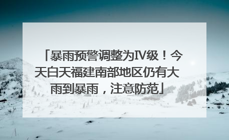 暴雨预警调整为Ⅳ级！今天白天福建南部地区仍有大雨到暴雨，注意防范