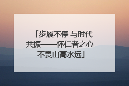 步履不停 与时代共振——怀仁者之心 不畏山高水远