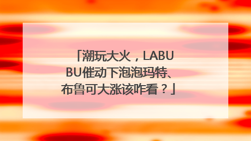 潮玩大火，LABUBU催动下泡泡玛特、布鲁可大涨该咋看？
