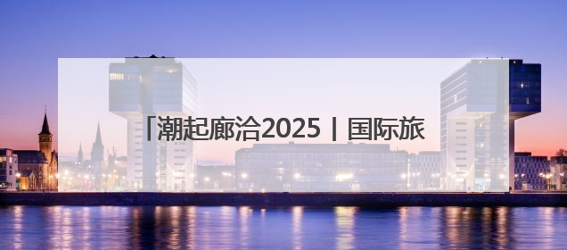 潮起廊洽2025丨国际旅拍达人喊你打卡廊洽时光