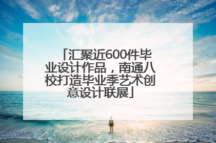 汇聚近600件毕业设计作品，南通八校打造毕业季艺术创意设计联展