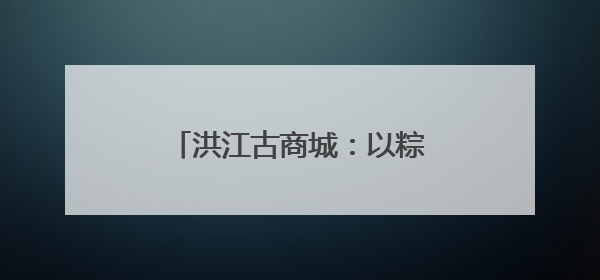 洪江古商城：以粽为媒，在指尖技艺中传承端午古韵