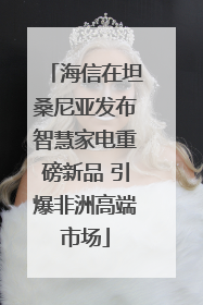 海信在坦桑尼亚发布智慧家电重磅新品 引爆非洲高端市场