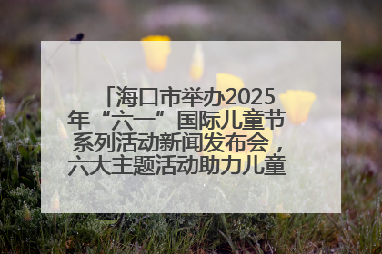 海口市举办2025年“六一”国际儿童节系列活动新闻发布会，六大主题活动助力儿童友好城市建设