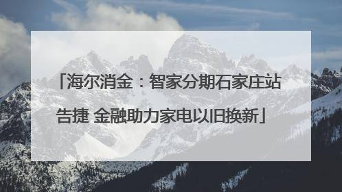 海尔消金：智家分期石家庄站告捷 金融助力家电以旧换新