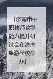 济南市中职教师教学能力提升研讨会在济南旅游学校举办