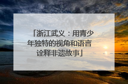 浙江武义：用青少年独特的视角和语言诠释非遗故事