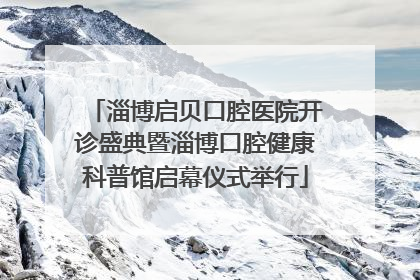 淄博启贝口腔医院开诊盛典暨淄博口腔健康科普馆启幕仪式举行