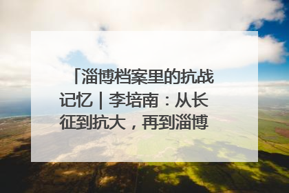 淄博档案里的抗战记忆｜李培南：从长征到抗大，再到淄博的革命足迹