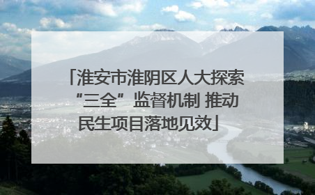 淮安市淮阴区人大探索“三全”监督机制 推动民生项目落地见效