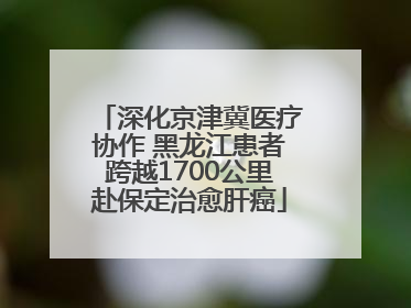 深化京津冀医疗协作 黑龙江患者跨越1700公里赴保定治愈肝癌