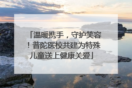 温暖携手，守护笑容！普陀医校共建为特殊儿童送上健康关爱