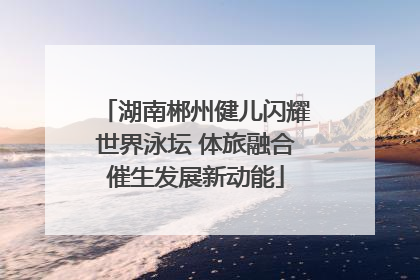 湖南郴州健儿闪耀世界泳坛 体旅融合催生发展新动能