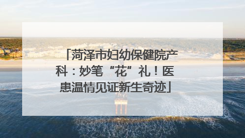 菏泽市妇幼保健院产科：妙笔“花”礼！医患温情见证新生奇迹