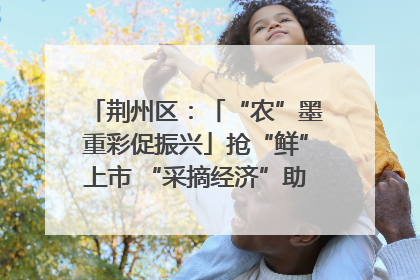 荆州区：「“农”墨重彩促振兴」抢“鲜”上市 “采摘经济”助农“甜蜜增收”